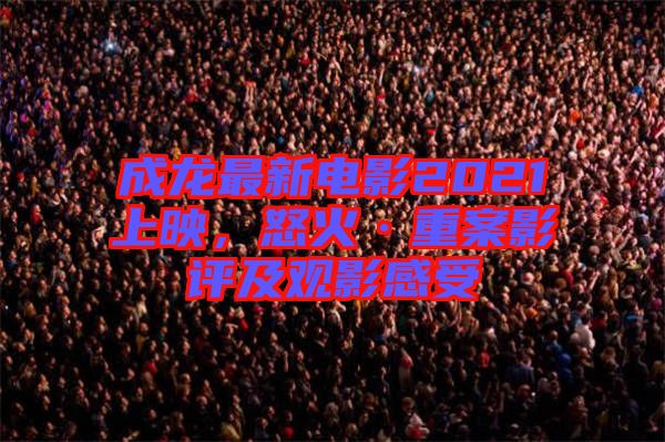 成龍最新電影2021上映，怒火·重案影評及觀影感受