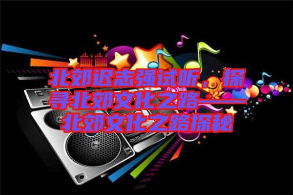 北郊遲志強試聽，探尋北郊文化之路——北郊文化之路探秘