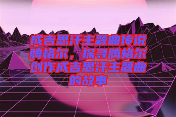 成吉思汗主題曲傳說騰格爾，探尋騰格爾創(chuàng)作成吉思汗主題曲的故事