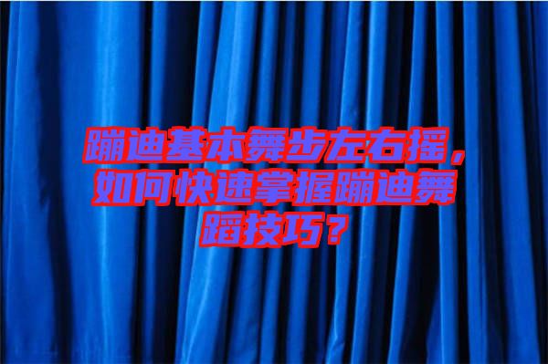 蹦迪基本舞步左右搖，如何快速掌握蹦迪舞蹈技巧？