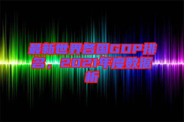 最新世界各國(guó)GDP排名，2021年度數(shù)據(jù)析