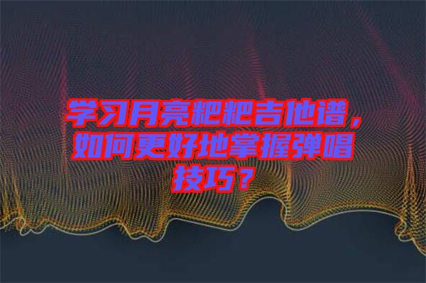 學(xué)習(xí)月亮粑粑吉他譜，如何更好地掌握彈唱技巧？