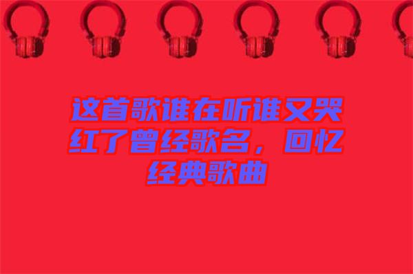 這首歌誰在聽誰又哭紅了曾經(jīng)歌名，回憶經(jīng)典歌曲