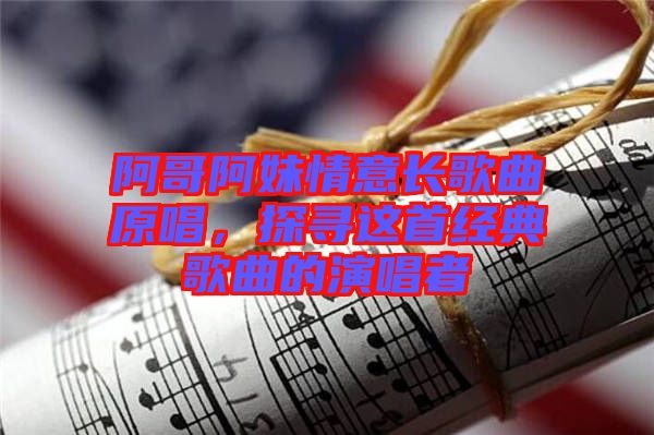 阿哥阿妹情意長(zhǎng)歌曲原唱，探尋這首經(jīng)典歌曲的演唱者