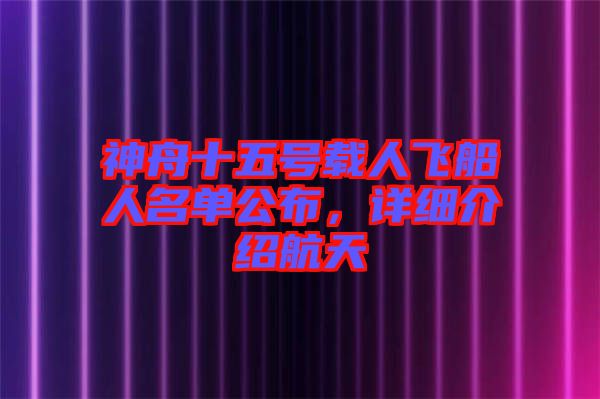 神舟十五號載人飛船人名單公布，詳細介紹航天