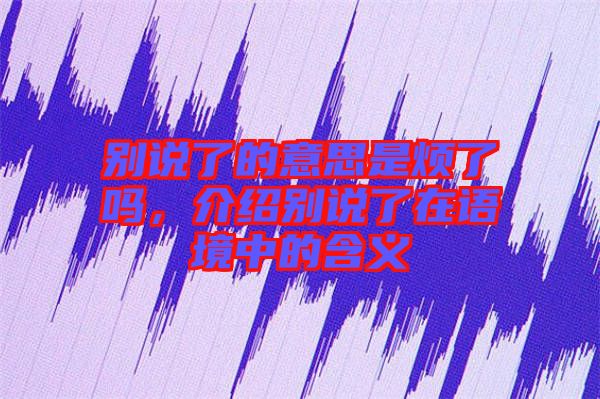 別說了的意思是煩了嗎，介紹別說了在語境中的含義