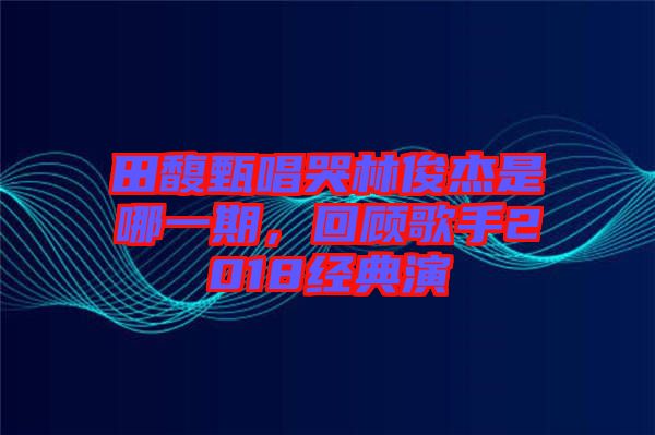 田馥甄唱哭林俊杰是哪一期，回顧歌手2018經(jīng)典演