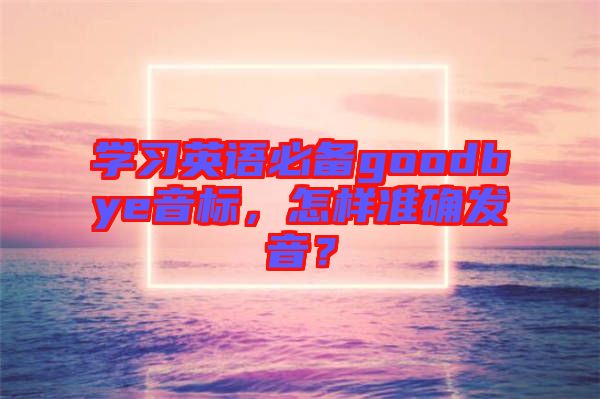 學(xué)習(xí)英語必備goodbye音標，怎樣準確發(fā)音？