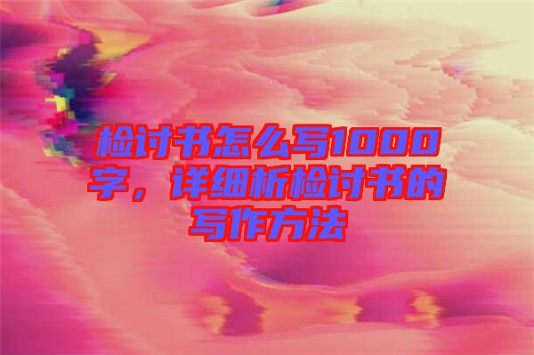 檢討書怎么寫1000字，詳細(xì)析檢討書的寫作方法