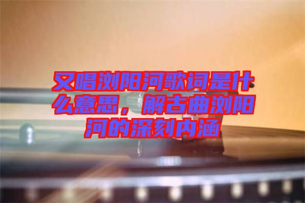 又唱瀏陽河歌詞是什么意思，解古曲瀏陽河的深刻內(nèi)涵