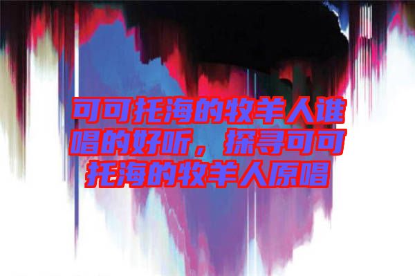 可可托海的牧羊人誰(shuí)唱的好聽(tīng)，探尋可可托海的牧羊人原唱