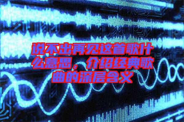 說不出再見這首歌什么意思，介紹經(jīng)典歌曲的深層含義