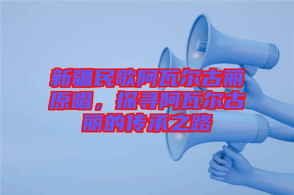 新疆民歌阿瓦爾古麗原唱，探尋阿瓦爾古麗的傳承之路