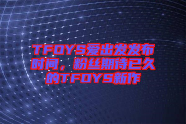 TFOYS愛(ài)出發(fā)發(fā)布時(shí)間，粉絲期待已久的TFOYS新作