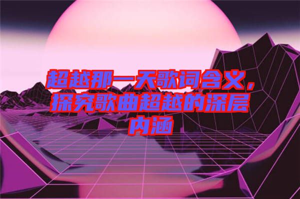 超越那一天歌詞含義，探究歌曲超越的深層內(nèi)涵