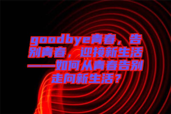 goodbye青春，告別青春，迎接新生活——如何從青春告別走向新生活？