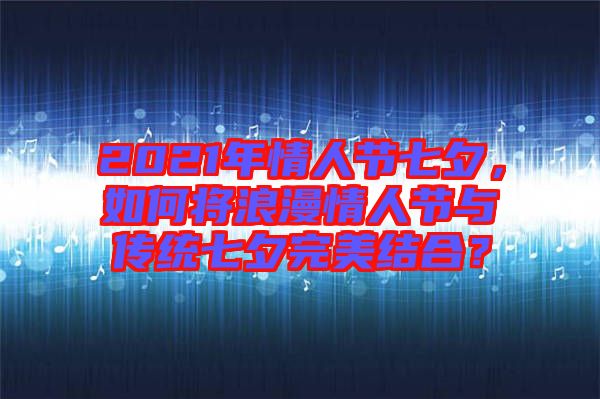 2021年情人節(jié)七夕，如何將浪漫情人節(jié)與傳統(tǒng)七夕完美結(jié)合？