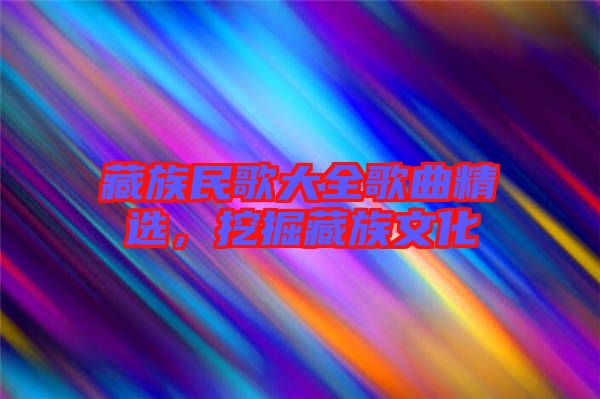 藏族民歌大全歌曲精選，挖掘藏族文化