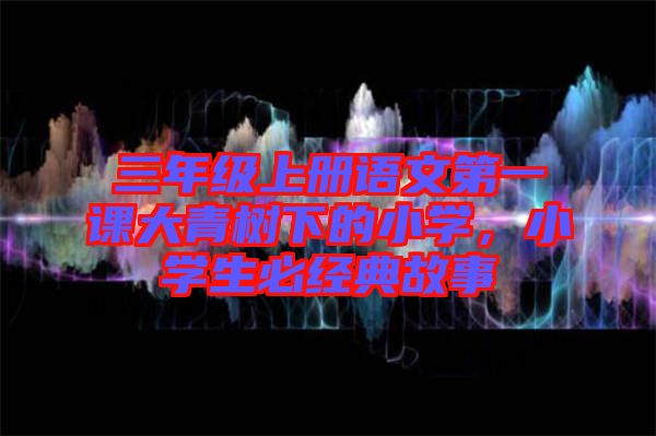 三年級(jí)上冊(cè)語(yǔ)文第一課大青樹(shù)下的小學(xué)，小學(xué)生必經(jīng)典故事