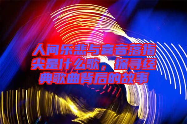 人間樂悲與喜音落指尖是什么歌，探尋經(jīng)典歌曲背后的故事