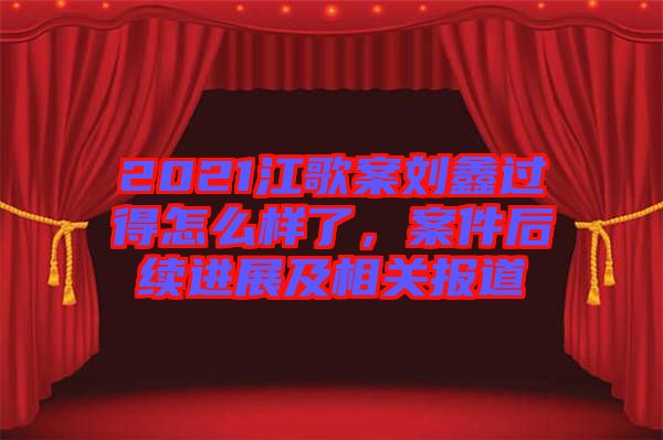 2021江歌案劉鑫過得怎么樣了，案件后續(xù)進展及相關(guān)報道