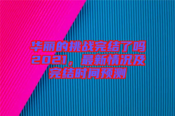 華麗的挑戰(zhàn)完結(jié)了嗎2021，最新情況及完結(jié)時間預(yù)測