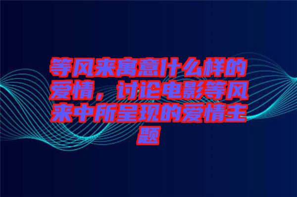 等風(fēng)來(lái)寓意什么樣的愛(ài)情，討論電影等風(fēng)來(lái)中所呈現(xiàn)的愛(ài)情主題