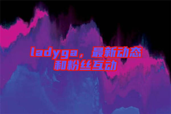 ladyga，最新動(dòng)態(tài)和粉絲互動(dòng)