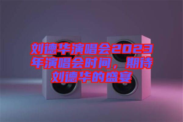 劉德華演唱會(huì)2023年演唱會(huì)時(shí)間，期待劉德華的盛宴