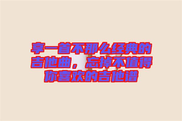 享一首不那么經典的吉他曲，忘掉不值得你喜歡的吉他譜