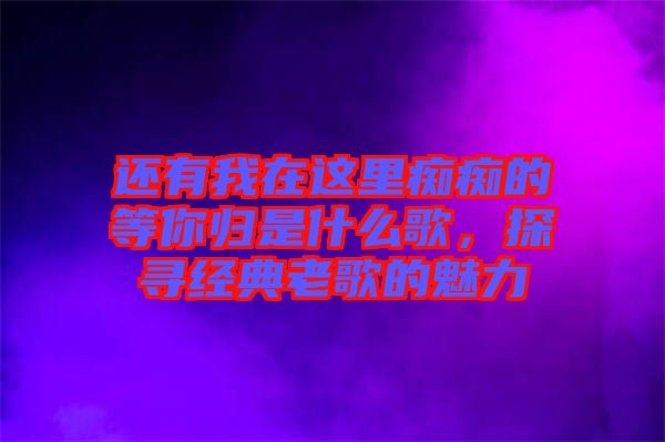 還有我在這里癡癡的等你歸是什么歌，探尋經(jīng)典老歌的魅力