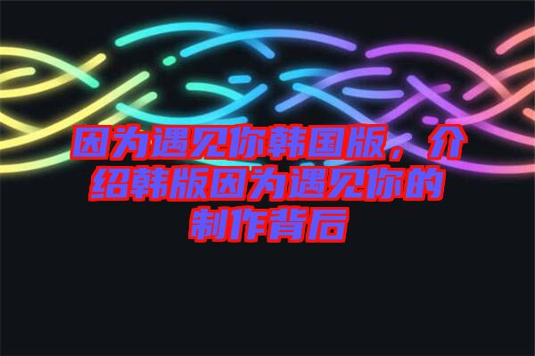 因?yàn)橛鲆?jiàn)你韓國(guó)版，介紹韓版因?yàn)橛鲆?jiàn)你的制作背后