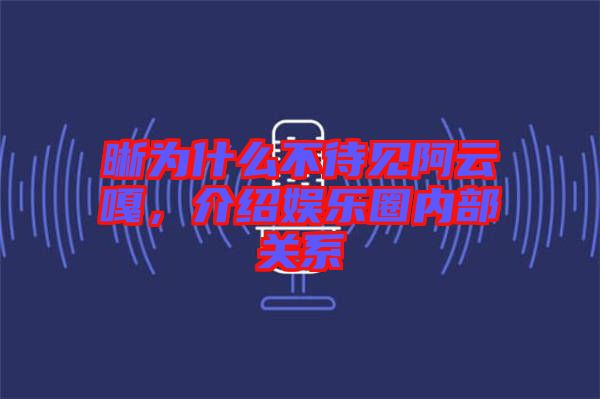 晰為什么不待見阿云嘎，介紹娛樂圈內(nèi)部關(guān)系