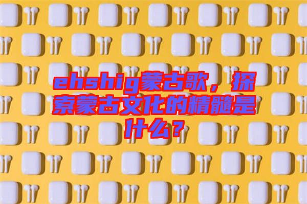 ehshig蒙古歌，探索蒙古文化的精髓是什么？