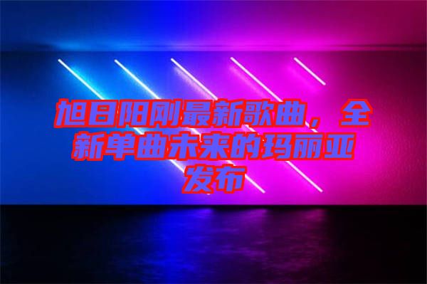 旭日陽剛最新歌曲，全新單曲未來的瑪麗亞發(fā)布