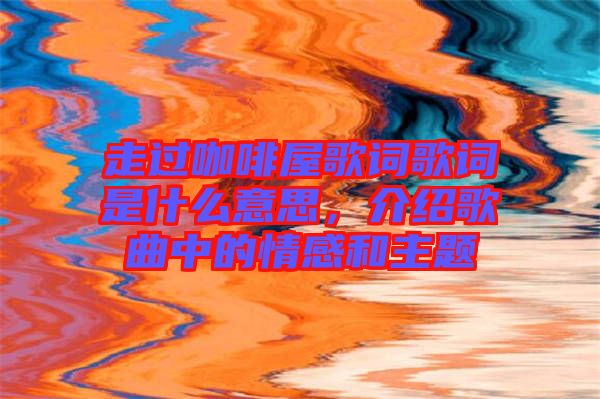 走過咖啡屋歌詞歌詞是什么意思，介紹歌曲中的情感和主題