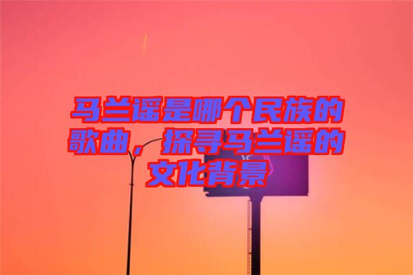 馬蘭謠是哪個(gè)民族的歌曲，探尋馬蘭謠的文化背景