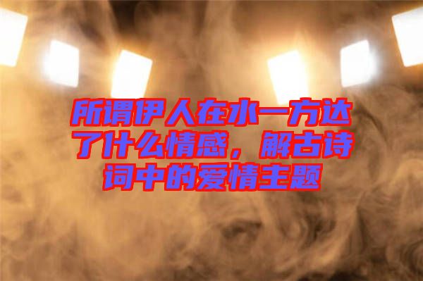 所謂伊人在水一方達了什么情感，解古詩詞中的愛情主題