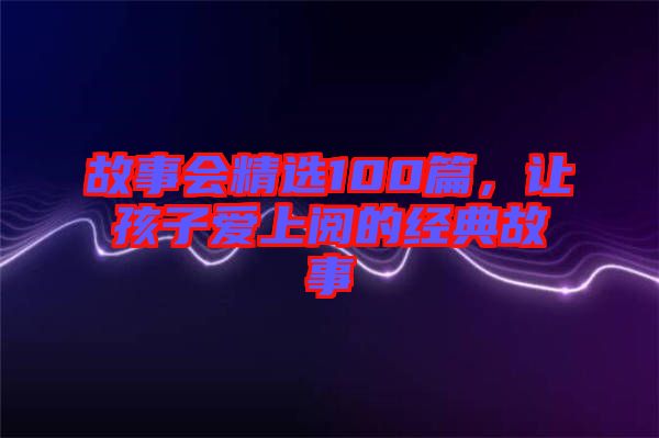 故事會(huì)精選100篇，讓孩子愛上閱的經(jīng)典故事