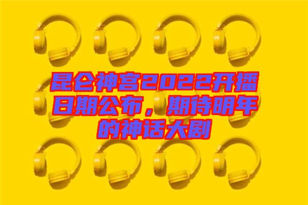 昆侖神宮2022開播日期公布，期待明年的神話大劇