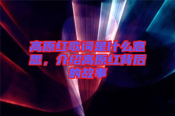 高原紅歌詞是什么意思，介紹高原紅背后的故事