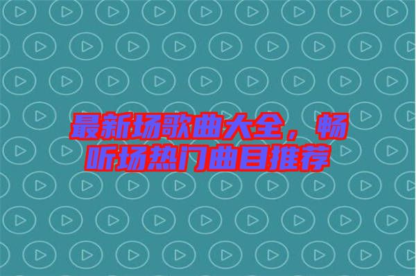 最新場歌曲大全，暢聽場熱門曲目推薦