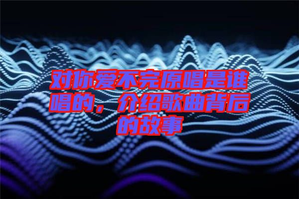 對(duì)你愛(ài)不完原唱是誰(shuí)唱的，介紹歌曲背后的故事