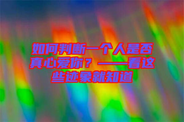 如何判斷一個人是否真心愛你？——看這些跡象就知道