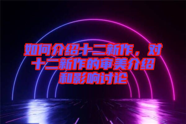 如何介紹十二新作，對(duì)十二新作的審美介紹和影響討論