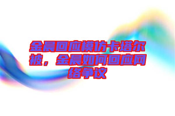 金晨回應模仿卡塔爾被，金晨如何回應網(wǎng)絡爭議