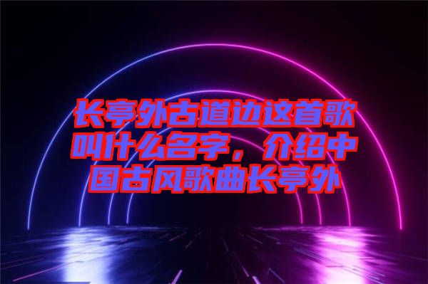 長(zhǎng)亭外古道邊這首歌叫什么名字，介紹中國(guó)古風(fēng)歌曲長(zhǎng)亭外