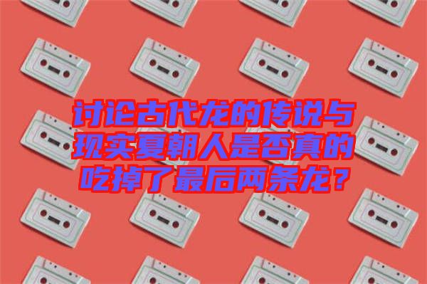 討論古代龍的傳說與現(xiàn)實夏朝人是否真的吃掉了最后兩條龍？