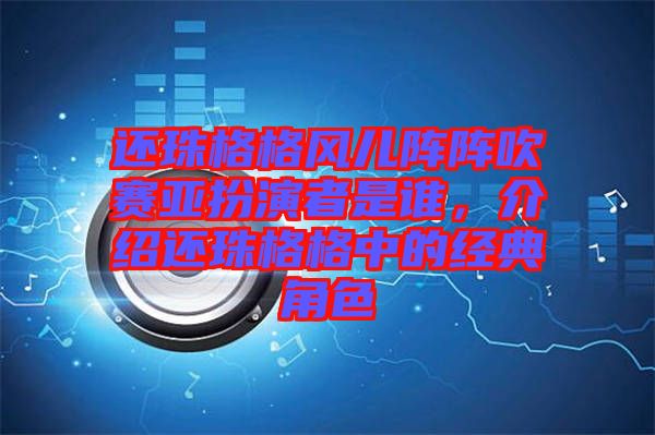 還珠格格風兒陣陣吹賽亞扮演者是誰，介紹還珠格格中的經(jīng)典角色