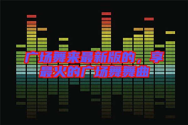 廣場(chǎng)舞來(lái)最新版的，享最火的廣場(chǎng)舞舞曲